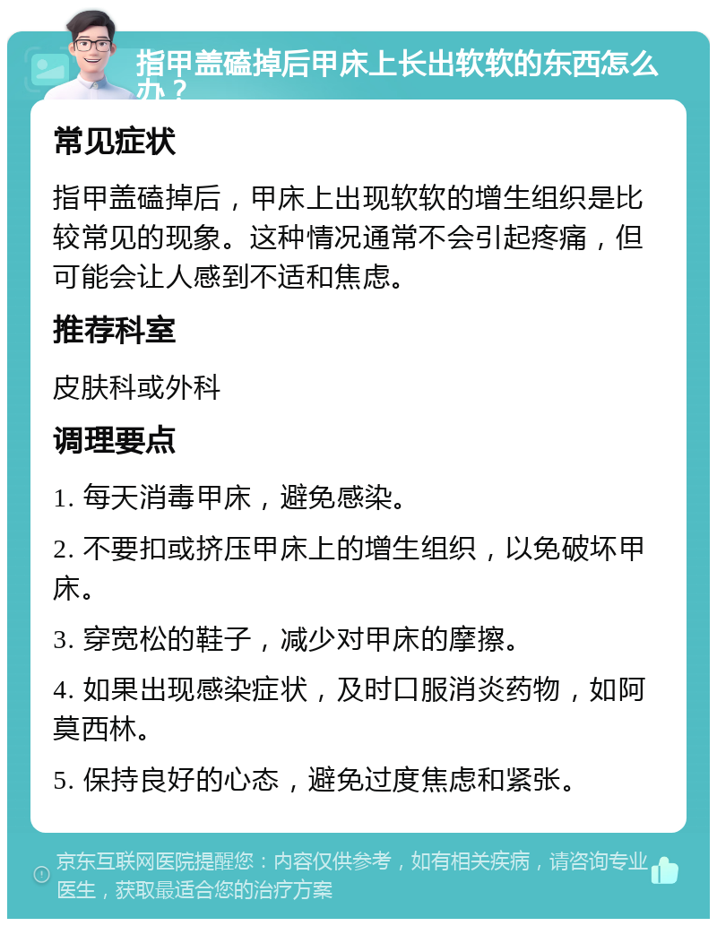 指甲盖磕掉后甲床上长出软软的东西怎么办？ 常见症状 指甲盖磕掉后，甲床上出现软软的增生组织是比较常见的现象。这种情况通常不会引起疼痛，但可能会让人感到不适和焦虑。 推荐科室 皮肤科或外科 调理要点 1. 每天消毒甲床，避免感染。 2. 不要扣或挤压甲床上的增生组织，以免破坏甲床。 3. 穿宽松的鞋子，减少对甲床的摩擦。 4. 如果出现感染症状，及时口服消炎药物，如阿莫西林。 5. 保持良好的心态，避免过度焦虑和紧张。