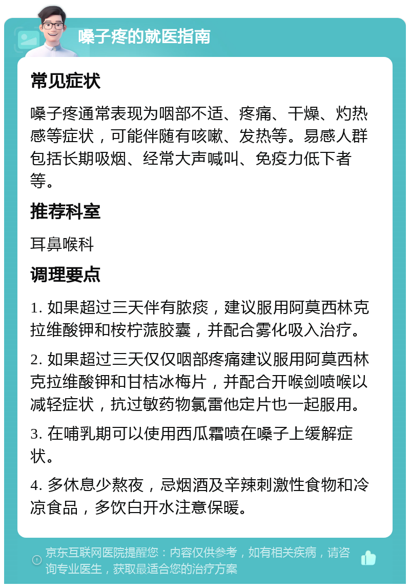 嗓子疼的就医指南 常见症状 嗓子疼通常表现为咽部不适、疼痛、干燥、灼热感等症状，可能伴随有咳嗽、发热等。易感人群包括长期吸烟、经常大声喊叫、免疫力低下者等。 推荐科室 耳鼻喉科 调理要点 1. 如果超过三天伴有脓痰，建议服用阿莫西林克拉维酸钾和桉柠蒎胶囊，并配合雾化吸入治疗。 2. 如果超过三天仅仅咽部疼痛建议服用阿莫西林克拉维酸钾和甘桔冰梅片，并配合开喉剑喷喉以减轻症状，抗过敏药物氯雷他定片也一起服用。 3. 在哺乳期可以使用西瓜霜喷在嗓子上缓解症状。 4. 多休息少熬夜，忌烟酒及辛辣刺激性食物和冷凉食品，多饮白开水注意保暖。