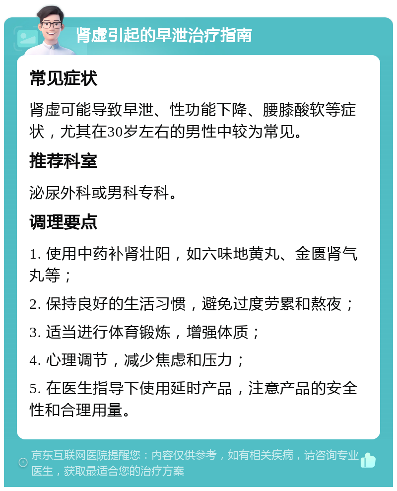 肾虚引起的早泄治疗指南 常见症状 肾虚可能导致早泄、性功能下降、腰膝酸软等症状，尤其在30岁左右的男性中较为常见。 推荐科室 泌尿外科或男科专科。 调理要点 1. 使用中药补肾壮阳，如六味地黄丸、金匮肾气丸等； 2. 保持良好的生活习惯，避免过度劳累和熬夜； 3. 适当进行体育锻炼，增强体质； 4. 心理调节，减少焦虑和压力； 5. 在医生指导下使用延时产品，注意产品的安全性和合理用量。