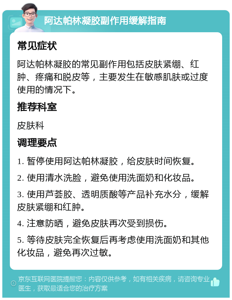 阿达帕林凝胶副作用缓解指南 常见症状 阿达帕林凝胶的常见副作用包括皮肤紧绷、红肿、疼痛和脱皮等，主要发生在敏感肌肤或过度使用的情况下。 推荐科室 皮肤科 调理要点 1. 暂停使用阿达帕林凝胶，给皮肤时间恢复。 2. 使用清水洗脸，避免使用洗面奶和化妆品。 3. 使用芦荟胶、透明质酸等产品补充水分，缓解皮肤紧绷和红肿。 4. 注意防晒，避免皮肤再次受到损伤。 5. 等待皮肤完全恢复后再考虑使用洗面奶和其他化妆品，避免再次过敏。