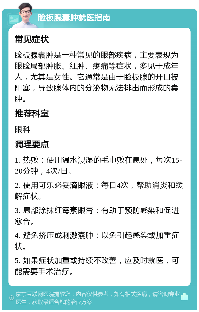 睑板腺囊肿就医指南 常见症状 睑板腺囊肿是一种常见的眼部疾病，主要表现为眼睑局部肿胀、红肿、疼痛等症状，多见于成年人，尤其是女性。它通常是由于睑板腺的开口被阻塞，导致腺体内的分泌物无法排出而形成的囊肿。 推荐科室 眼科 调理要点 1. 热敷：使用温水浸湿的毛巾敷在患处，每次15-20分钟，4次/日。 2. 使用可乐必妥滴眼液：每日4次，帮助消炎和缓解症状。 3. 局部涂抹红霉素眼膏：有助于预防感染和促进愈合。 4. 避免挤压或刺激囊肿：以免引起感染或加重症状。 5. 如果症状加重或持续不改善，应及时就医，可能需要手术治疗。