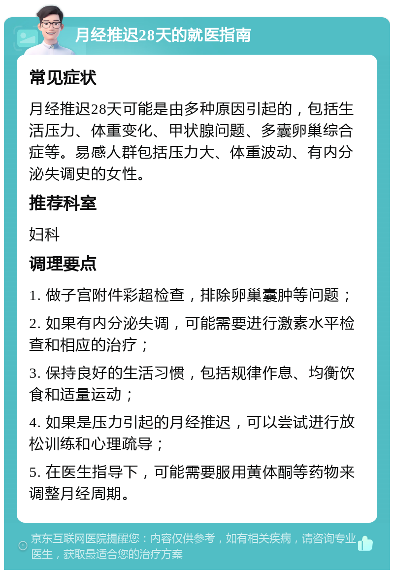 月经推迟28天的就医指南 常见症状 月经推迟28天可能是由多种原因引起的，包括生活压力、体重变化、甲状腺问题、多囊卵巢综合症等。易感人群包括压力大、体重波动、有内分泌失调史的女性。 推荐科室 妇科 调理要点 1. 做子宫附件彩超检查，排除卵巢囊肿等问题； 2. 如果有内分泌失调，可能需要进行激素水平检查和相应的治疗； 3. 保持良好的生活习惯，包括规律作息、均衡饮食和适量运动； 4. 如果是压力引起的月经推迟，可以尝试进行放松训练和心理疏导； 5. 在医生指导下，可能需要服用黄体酮等药物来调整月经周期。