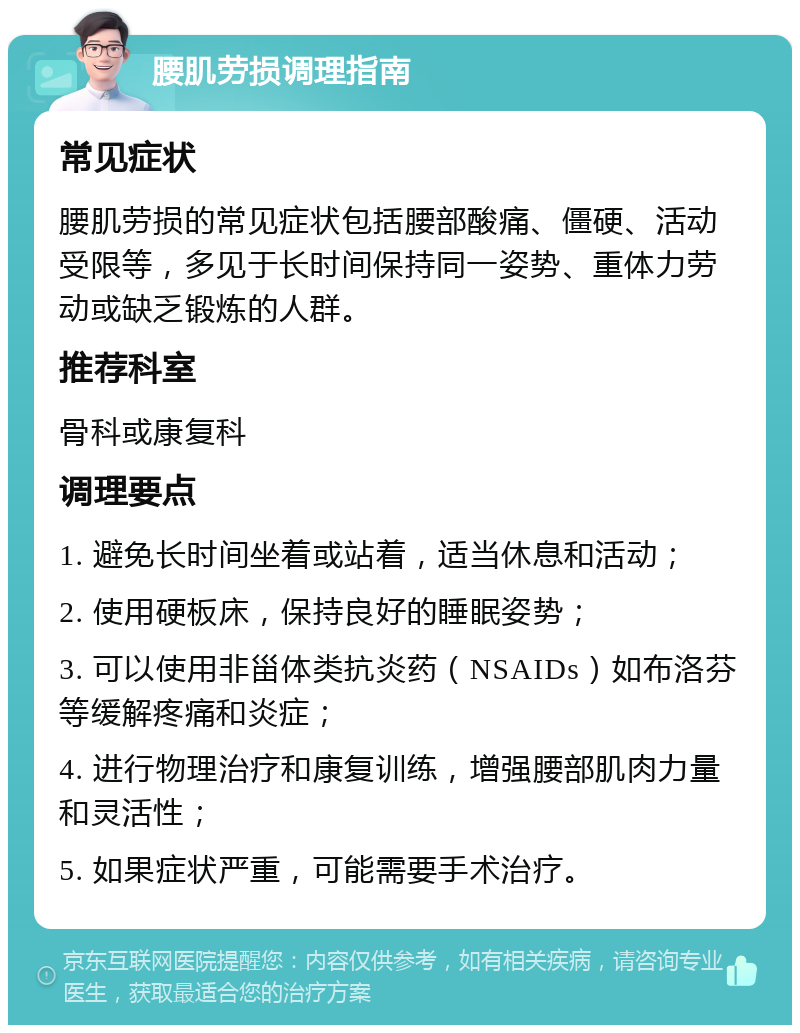 腰肌劳损调理指南 常见症状 腰肌劳损的常见症状包括腰部酸痛、僵硬、活动受限等，多见于长时间保持同一姿势、重体力劳动或缺乏锻炼的人群。 推荐科室 骨科或康复科 调理要点 1. 避免长时间坐着或站着，适当休息和活动； 2. 使用硬板床，保持良好的睡眠姿势； 3. 可以使用非甾体类抗炎药（NSAIDs）如布洛芬等缓解疼痛和炎症； 4. 进行物理治疗和康复训练，增强腰部肌肉力量和灵活性； 5. 如果症状严重，可能需要手术治疗。