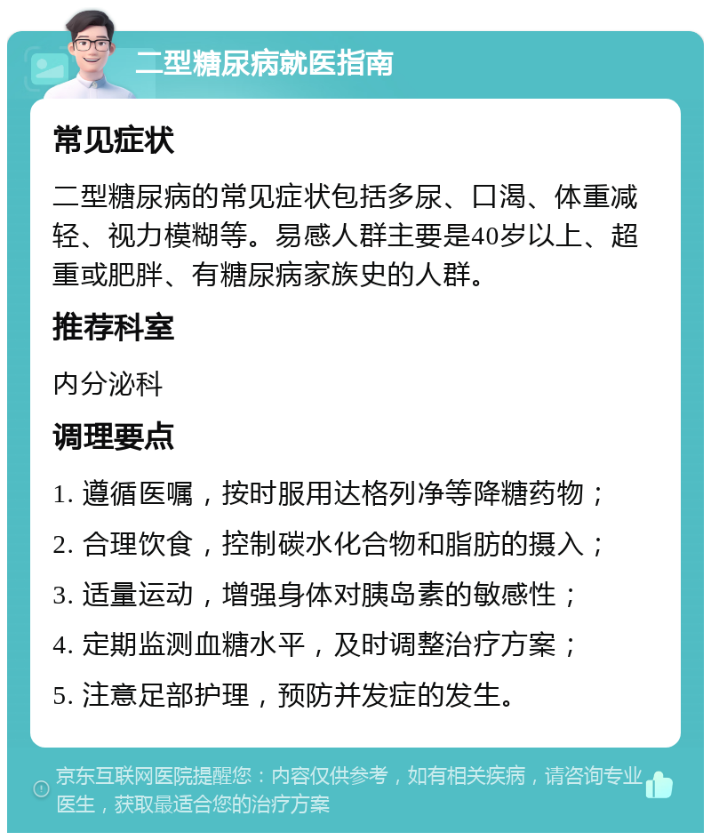 二型糖尿病就医指南 常见症状 二型糖尿病的常见症状包括多尿、口渴、体重减轻、视力模糊等。易感人群主要是40岁以上、超重或肥胖、有糖尿病家族史的人群。 推荐科室 内分泌科 调理要点 1. 遵循医嘱，按时服用达格列净等降糖药物； 2. 合理饮食，控制碳水化合物和脂肪的摄入； 3. 适量运动，增强身体对胰岛素的敏感性； 4. 定期监测血糖水平，及时调整治疗方案； 5. 注意足部护理，预防并发症的发生。