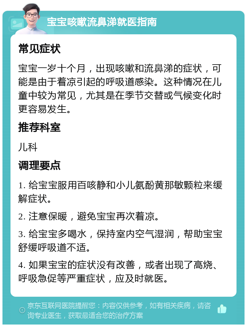 宝宝咳嗽流鼻涕就医指南 常见症状 宝宝一岁十个月，出现咳嗽和流鼻涕的症状，可能是由于着凉引起的呼吸道感染。这种情况在儿童中较为常见，尤其是在季节交替或气候变化时更容易发生。 推荐科室 儿科 调理要点 1. 给宝宝服用百咳静和小儿氨酚黄那敏颗粒来缓解症状。 2. 注意保暖，避免宝宝再次着凉。 3. 给宝宝多喝水，保持室内空气湿润，帮助宝宝舒缓呼吸道不适。 4. 如果宝宝的症状没有改善，或者出现了高烧、呼吸急促等严重症状，应及时就医。