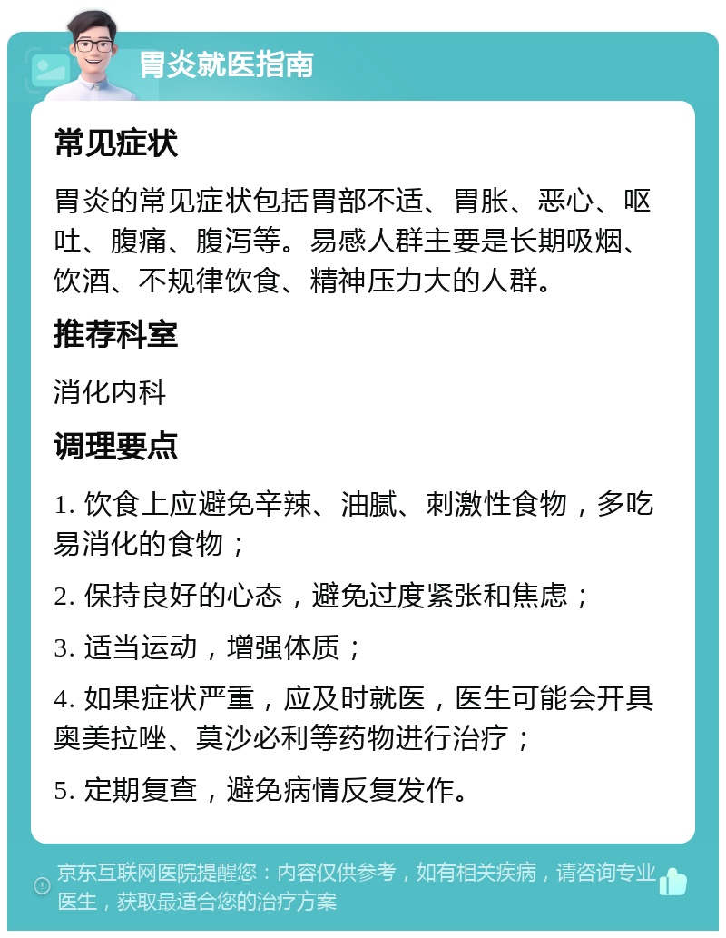 胃炎就医指南 常见症状 胃炎的常见症状包括胃部不适、胃胀、恶心、呕吐、腹痛、腹泻等。易感人群主要是长期吸烟、饮酒、不规律饮食、精神压力大的人群。 推荐科室 消化内科 调理要点 1. 饮食上应避免辛辣、油腻、刺激性食物，多吃易消化的食物； 2. 保持良好的心态，避免过度紧张和焦虑； 3. 适当运动，增强体质； 4. 如果症状严重，应及时就医，医生可能会开具奥美拉唑、莫沙必利等药物进行治疗； 5. 定期复查，避免病情反复发作。