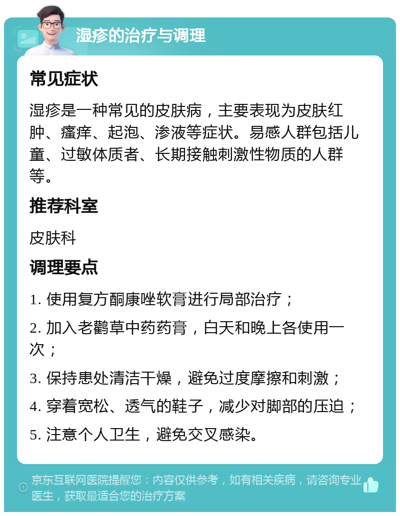 湿疹的治疗与调理 常见症状 湿疹是一种常见的皮肤病，主要表现为皮肤红肿、瘙痒、起泡、渗液等症状。易感人群包括儿童、过敏体质者、长期接触刺激性物质的人群等。 推荐科室 皮肤科 调理要点 1. 使用复方酮康唑软膏进行局部治疗； 2. 加入老鹳草中药药膏，白天和晚上各使用一次； 3. 保持患处清洁干燥，避免过度摩擦和刺激； 4. 穿着宽松、透气的鞋子，减少对脚部的压迫； 5. 注意个人卫生，避免交叉感染。