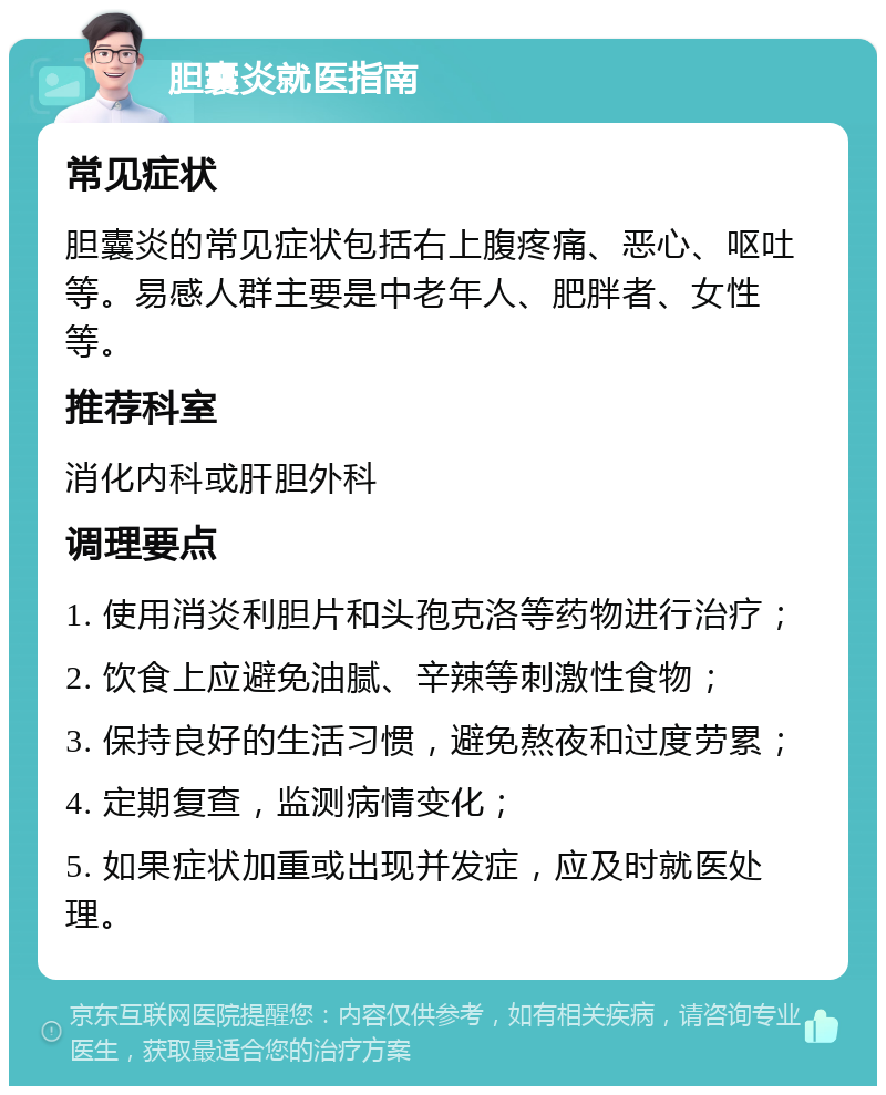 胆囊炎就医指南 常见症状 胆囊炎的常见症状包括右上腹疼痛、恶心、呕吐等。易感人群主要是中老年人、肥胖者、女性等。 推荐科室 消化内科或肝胆外科 调理要点 1. 使用消炎利胆片和头孢克洛等药物进行治疗； 2. 饮食上应避免油腻、辛辣等刺激性食物； 3. 保持良好的生活习惯，避免熬夜和过度劳累； 4. 定期复查，监测病情变化； 5. 如果症状加重或出现并发症，应及时就医处理。