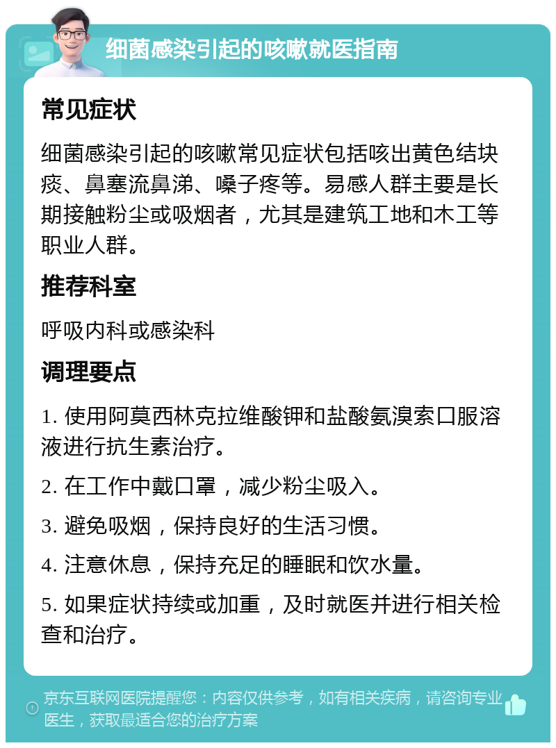 细菌感染引起的咳嗽就医指南 常见症状 细菌感染引起的咳嗽常见症状包括咳出黄色结块痰、鼻塞流鼻涕、嗓子疼等。易感人群主要是长期接触粉尘或吸烟者，尤其是建筑工地和木工等职业人群。 推荐科室 呼吸内科或感染科 调理要点 1. 使用阿莫西林克拉维酸钾和盐酸氨溴索口服溶液进行抗生素治疗。 2. 在工作中戴口罩，减少粉尘吸入。 3. 避免吸烟，保持良好的生活习惯。 4. 注意休息，保持充足的睡眠和饮水量。 5. 如果症状持续或加重，及时就医并进行相关检查和治疗。