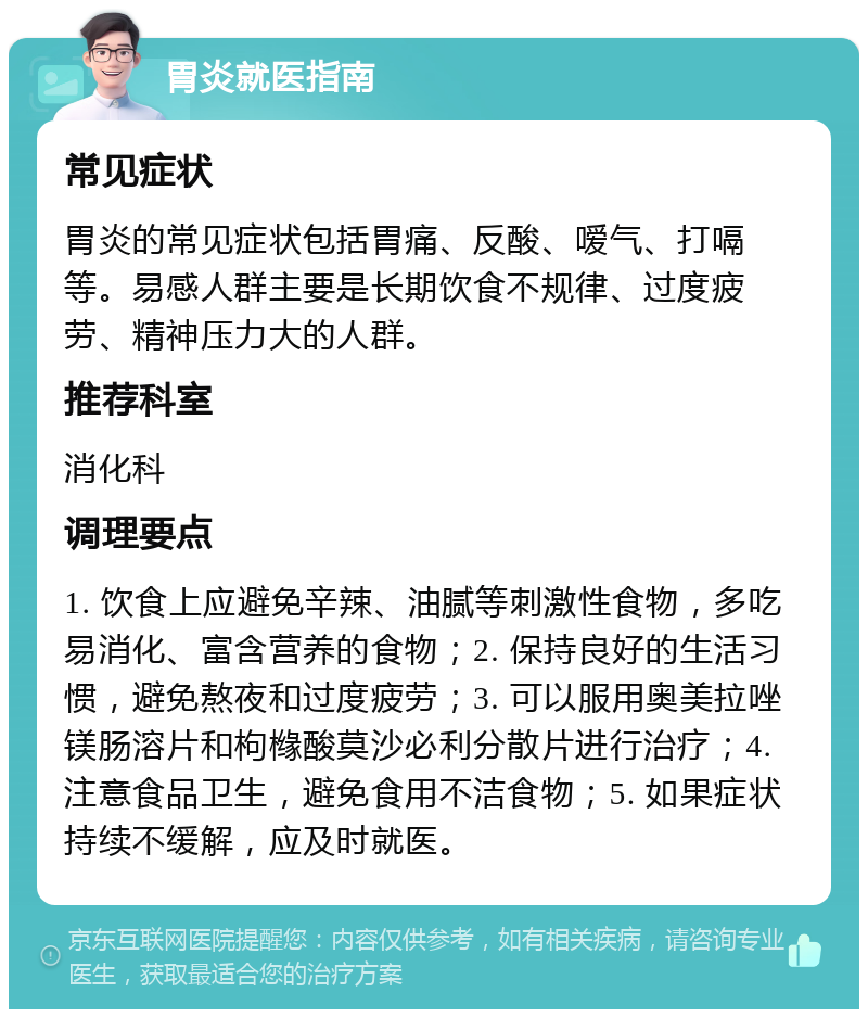 胃炎就医指南 常见症状 胃炎的常见症状包括胃痛、反酸、嗳气、打嗝等。易感人群主要是长期饮食不规律、过度疲劳、精神压力大的人群。 推荐科室 消化科 调理要点 1. 饮食上应避免辛辣、油腻等刺激性食物，多吃易消化、富含营养的食物；2. 保持良好的生活习惯，避免熬夜和过度疲劳；3. 可以服用奥美拉唑镁肠溶片和枸橼酸莫沙必利分散片进行治疗；4. 注意食品卫生，避免食用不洁食物；5. 如果症状持续不缓解，应及时就医。