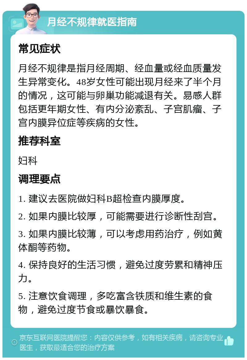 月经不规律就医指南 常见症状 月经不规律是指月经周期、经血量或经血质量发生异常变化。48岁女性可能出现月经来了半个月的情况，这可能与卵巢功能减退有关。易感人群包括更年期女性、有内分泌紊乱、子宫肌瘤、子宫内膜异位症等疾病的女性。 推荐科室 妇科 调理要点 1. 建议去医院做妇科B超检查内膜厚度。 2. 如果内膜比较厚，可能需要进行诊断性刮宫。 3. 如果内膜比较薄，可以考虑用药治疗，例如黄体酮等药物。 4. 保持良好的生活习惯，避免过度劳累和精神压力。 5. 注意饮食调理，多吃富含铁质和维生素的食物，避免过度节食或暴饮暴食。