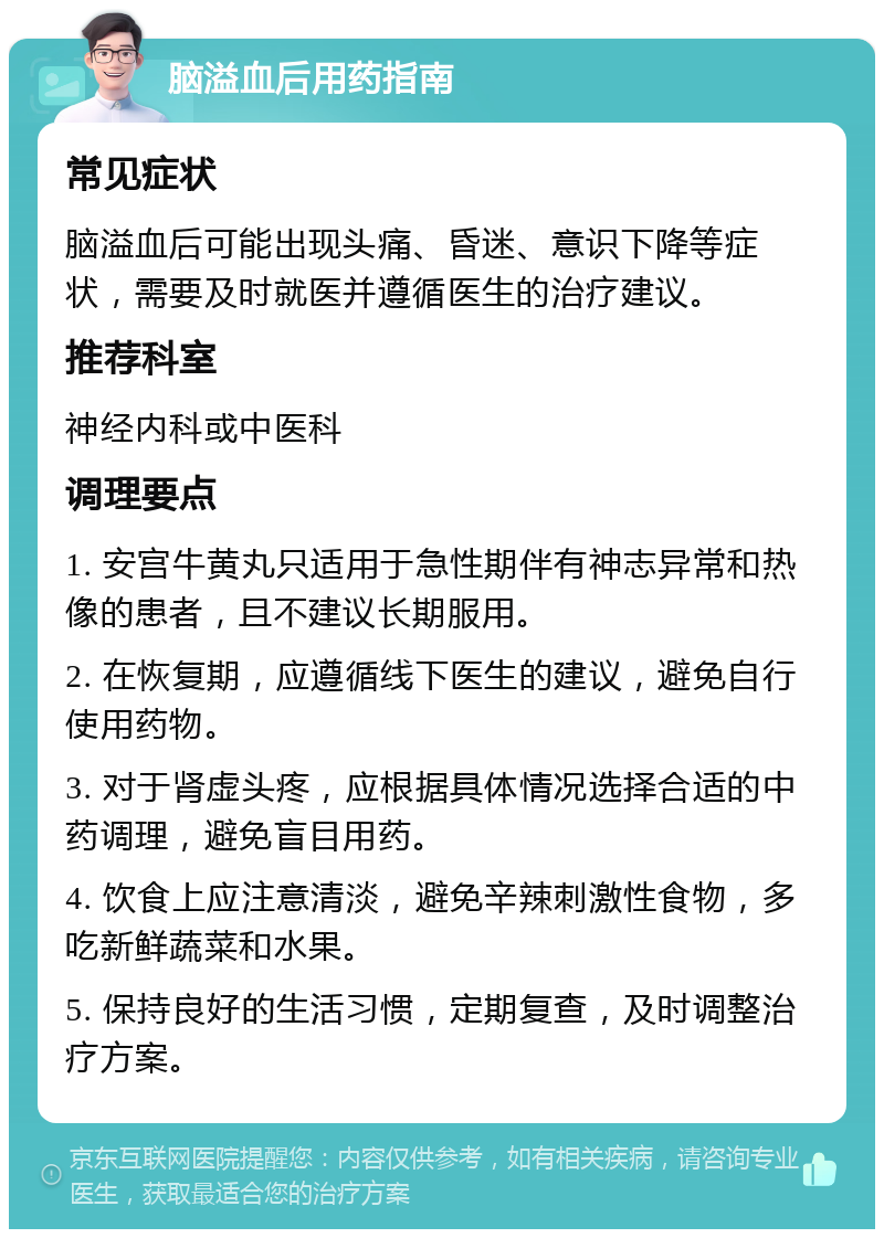 脑溢血后用药指南 常见症状 脑溢血后可能出现头痛、昏迷、意识下降等症状，需要及时就医并遵循医生的治疗建议。 推荐科室 神经内科或中医科 调理要点 1. 安宫牛黄丸只适用于急性期伴有神志异常和热像的患者，且不建议长期服用。 2. 在恢复期，应遵循线下医生的建议，避免自行使用药物。 3. 对于肾虚头疼，应根据具体情况选择合适的中药调理，避免盲目用药。 4. 饮食上应注意清淡，避免辛辣刺激性食物，多吃新鲜蔬菜和水果。 5. 保持良好的生活习惯，定期复查，及时调整治疗方案。