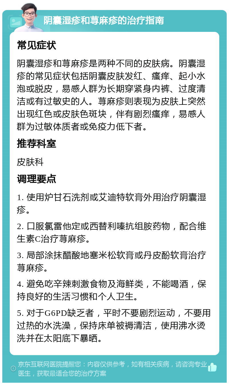 阴囊湿疹和荨麻疹的治疗指南 常见症状 阴囊湿疹和荨麻疹是两种不同的皮肤病。阴囊湿疹的常见症状包括阴囊皮肤发红、瘙痒、起小水泡或脱皮，易感人群为长期穿紧身内裤、过度清洁或有过敏史的人。荨麻疹则表现为皮肤上突然出现红色或皮肤色斑块，伴有剧烈瘙痒，易感人群为过敏体质者或免疫力低下者。 推荐科室 皮肤科 调理要点 1. 使用炉甘石洗剂或艾迪特软膏外用治疗阴囊湿疹。 2. 口服氯雷他定或西替利嗪抗组胺药物，配合维生素C治疗荨麻疹。 3. 局部涂抹醋酸地塞米松软膏或丹皮酚软膏治疗荨麻疹。 4. 避免吃辛辣刺激食物及海鲜类，不能喝酒，保持良好的生活习惯和个人卫生。 5. 对于G6PD缺乏者，平时不要剧烈运动，不要用过热的水洗澡，保持床单被褥清洁，使用沸水烫洗并在太阳底下暴晒。