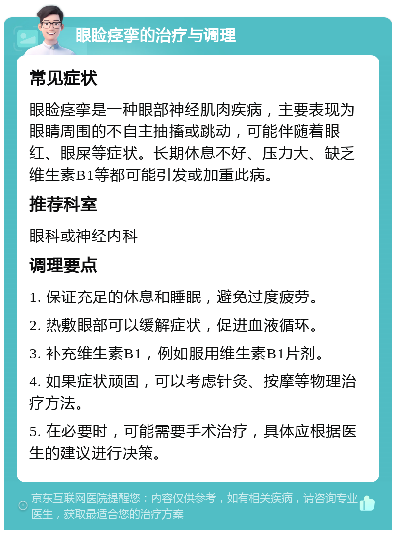 眼睑痉挛的治疗与调理 常见症状 眼睑痉挛是一种眼部神经肌肉疾病，主要表现为眼睛周围的不自主抽搐或跳动，可能伴随着眼红、眼屎等症状。长期休息不好、压力大、缺乏维生素B1等都可能引发或加重此病。 推荐科室 眼科或神经内科 调理要点 1. 保证充足的休息和睡眠，避免过度疲劳。 2. 热敷眼部可以缓解症状，促进血液循环。 3. 补充维生素B1，例如服用维生素B1片剂。 4. 如果症状顽固，可以考虑针灸、按摩等物理治疗方法。 5. 在必要时，可能需要手术治疗，具体应根据医生的建议进行决策。