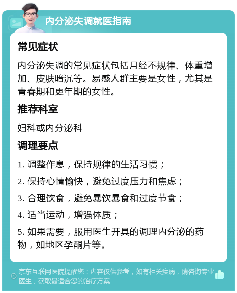 内分泌失调就医指南 常见症状 内分泌失调的常见症状包括月经不规律、体重增加、皮肤暗沉等。易感人群主要是女性，尤其是青春期和更年期的女性。 推荐科室 妇科或内分泌科 调理要点 1. 调整作息，保持规律的生活习惯； 2. 保持心情愉快，避免过度压力和焦虑； 3. 合理饮食，避免暴饮暴食和过度节食； 4. 适当运动，增强体质； 5. 如果需要，服用医生开具的调理内分泌的药物，如地区孕酮片等。