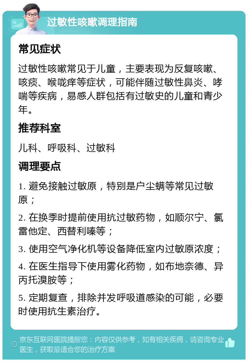 过敏性咳嗽调理指南 常见症状 过敏性咳嗽常见于儿童，主要表现为反复咳嗽、咳痰、喉咙痒等症状，可能伴随过敏性鼻炎、哮喘等疾病，易感人群包括有过敏史的儿童和青少年。 推荐科室 儿科、呼吸科、过敏科 调理要点 1. 避免接触过敏原，特别是户尘螨等常见过敏原； 2. 在换季时提前使用抗过敏药物，如顺尔宁、氯雷他定、西替利嗪等； 3. 使用空气净化机等设备降低室内过敏原浓度； 4. 在医生指导下使用雾化药物，如布地奈德、异丙托溴胺等； 5. 定期复查，排除并发呼吸道感染的可能，必要时使用抗生素治疗。