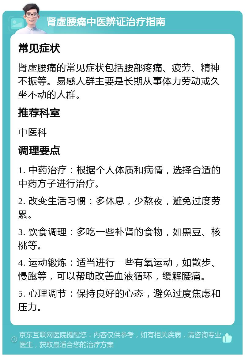 肾虚腰痛中医辨证治疗指南 常见症状 肾虚腰痛的常见症状包括腰部疼痛、疲劳、精神不振等。易感人群主要是长期从事体力劳动或久坐不动的人群。 推荐科室 中医科 调理要点 1. 中药治疗：根据个人体质和病情，选择合适的中药方子进行治疗。 2. 改变生活习惯：多休息，少熬夜，避免过度劳累。 3. 饮食调理：多吃一些补肾的食物，如黑豆、核桃等。 4. 运动锻炼：适当进行一些有氧运动，如散步、慢跑等，可以帮助改善血液循环，缓解腰痛。 5. 心理调节：保持良好的心态，避免过度焦虑和压力。