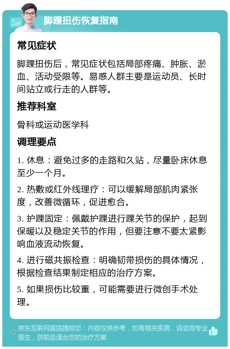 脚踝扭伤恢复指南 常见症状 脚踝扭伤后，常见症状包括局部疼痛、肿胀、淤血、活动受限等。易感人群主要是运动员、长时间站立或行走的人群等。 推荐科室 骨科或运动医学科 调理要点 1. 休息：避免过多的走路和久站，尽量卧床休息至少一个月。 2. 热敷或红外线理疗：可以缓解局部肌肉紧张度，改善微循环，促进愈合。 3. 护踝固定：佩戴护踝进行踝关节的保护，起到保暖以及稳定关节的作用，但要注意不要太紧影响血液流动恢复。 4. 进行磁共振检查：明确韧带损伤的具体情况，根据检查结果制定相应的治疗方案。 5. 如果损伤比较重，可能需要进行微创手术处理。