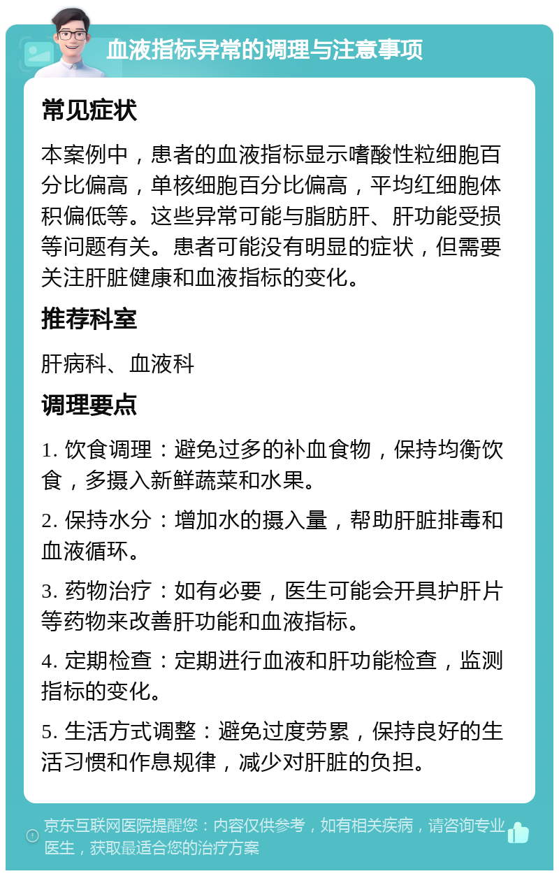 血液指标异常的调理与注意事项 常见症状 本案例中，患者的血液指标显示嗜酸性粒细胞百分比偏高，单核细胞百分比偏高，平均红细胞体积偏低等。这些异常可能与脂肪肝、肝功能受损等问题有关。患者可能没有明显的症状，但需要关注肝脏健康和血液指标的变化。 推荐科室 肝病科、血液科 调理要点 1. 饮食调理：避免过多的补血食物，保持均衡饮食，多摄入新鲜蔬菜和水果。 2. 保持水分：增加水的摄入量，帮助肝脏排毒和血液循环。 3. 药物治疗：如有必要，医生可能会开具护肝片等药物来改善肝功能和血液指标。 4. 定期检查：定期进行血液和肝功能检查，监测指标的变化。 5. 生活方式调整：避免过度劳累，保持良好的生活习惯和作息规律，减少对肝脏的负担。