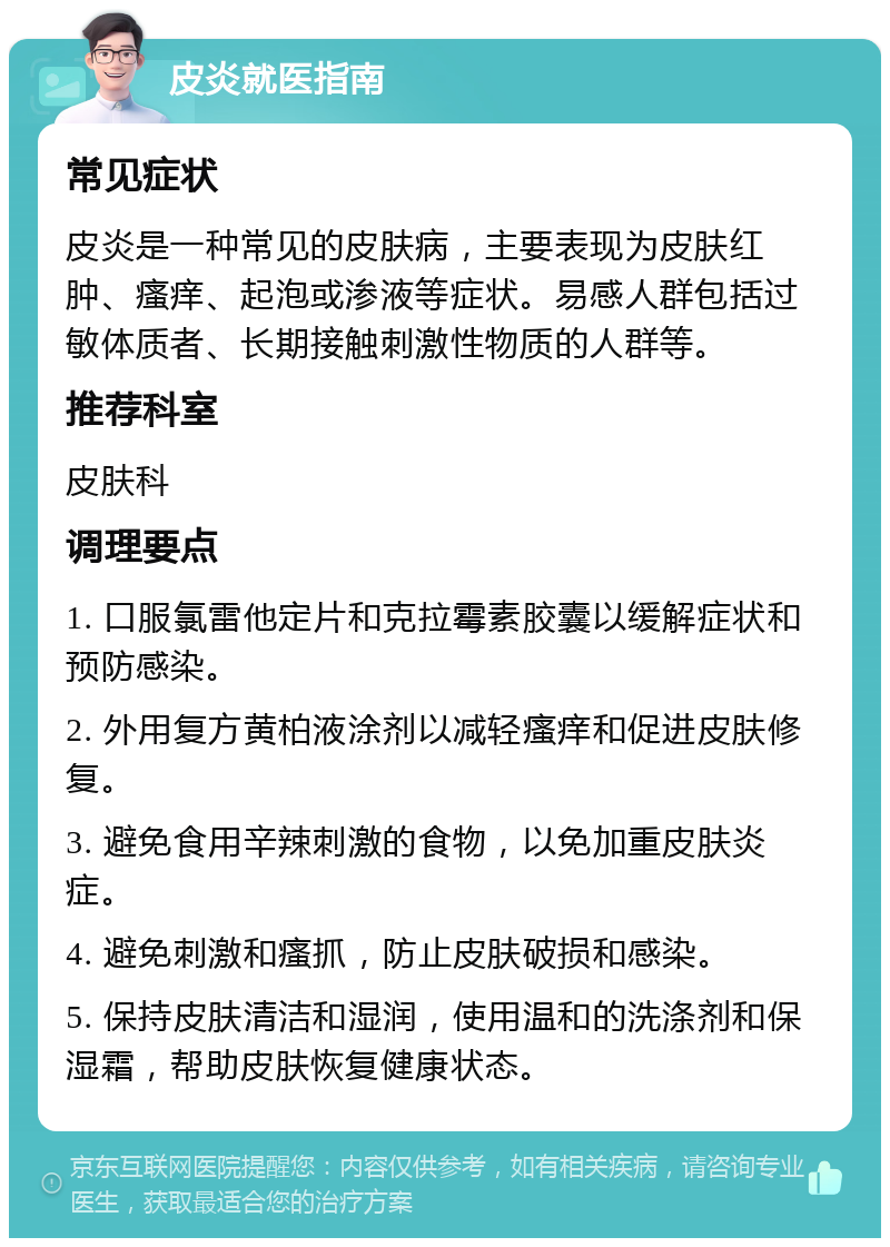 皮炎就医指南 常见症状 皮炎是一种常见的皮肤病，主要表现为皮肤红肿、瘙痒、起泡或渗液等症状。易感人群包括过敏体质者、长期接触刺激性物质的人群等。 推荐科室 皮肤科 调理要点 1. 口服氯雷他定片和克拉霉素胶囊以缓解症状和预防感染。 2. 外用复方黄柏液涂剂以减轻瘙痒和促进皮肤修复。 3. 避免食用辛辣刺激的食物，以免加重皮肤炎症。 4. 避免刺激和瘙抓，防止皮肤破损和感染。 5. 保持皮肤清洁和湿润，使用温和的洗涤剂和保湿霜，帮助皮肤恢复健康状态。