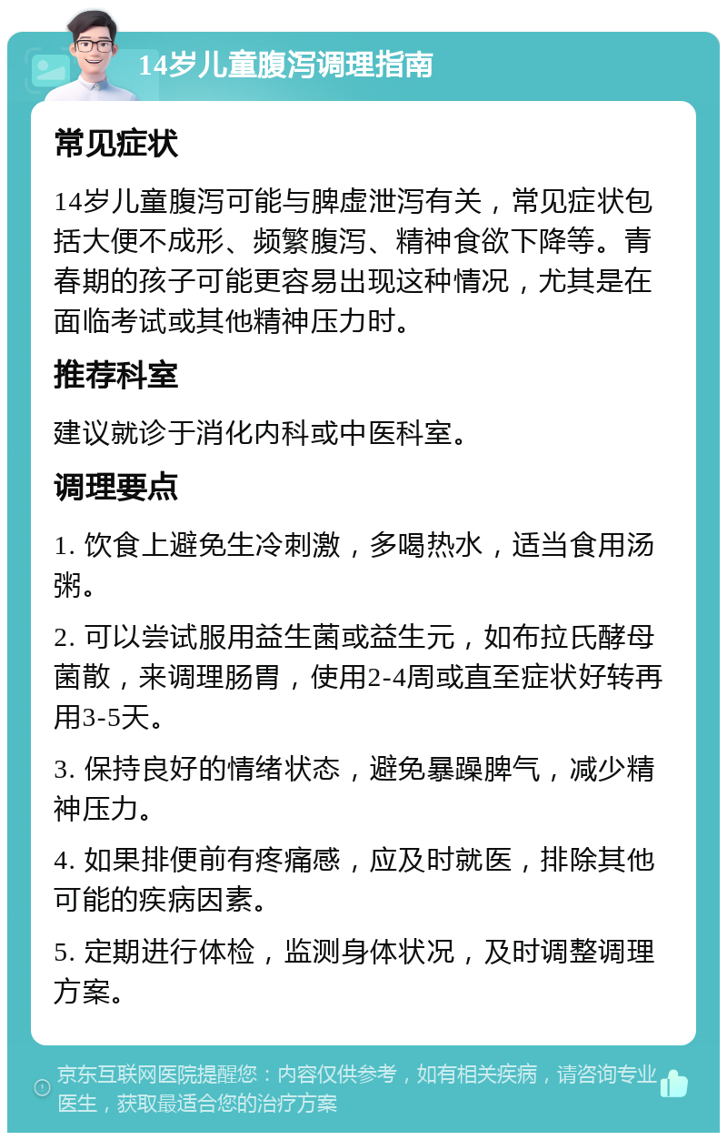 14岁儿童腹泻调理指南 常见症状 14岁儿童腹泻可能与脾虚泄泻有关，常见症状包括大便不成形、频繁腹泻、精神食欲下降等。青春期的孩子可能更容易出现这种情况，尤其是在面临考试或其他精神压力时。 推荐科室 建议就诊于消化内科或中医科室。 调理要点 1. 饮食上避免生冷刺激，多喝热水，适当食用汤粥。 2. 可以尝试服用益生菌或益生元，如布拉氏酵母菌散，来调理肠胃，使用2-4周或直至症状好转再用3-5天。 3. 保持良好的情绪状态，避免暴躁脾气，减少精神压力。 4. 如果排便前有疼痛感，应及时就医，排除其他可能的疾病因素。 5. 定期进行体检，监测身体状况，及时调整调理方案。