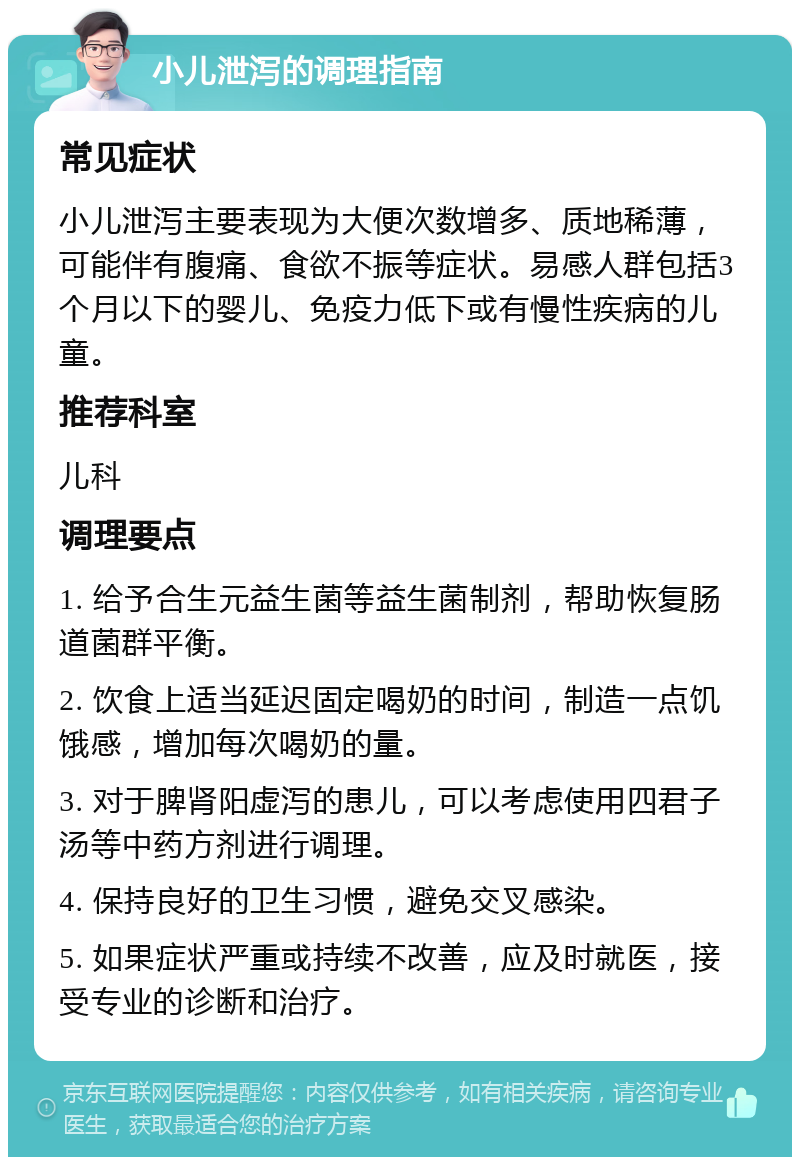 小儿泄泻的调理指南 常见症状 小儿泄泻主要表现为大便次数增多、质地稀薄，可能伴有腹痛、食欲不振等症状。易感人群包括3个月以下的婴儿、免疫力低下或有慢性疾病的儿童。 推荐科室 儿科 调理要点 1. 给予合生元益生菌等益生菌制剂，帮助恢复肠道菌群平衡。 2. 饮食上适当延迟固定喝奶的时间，制造一点饥饿感，增加每次喝奶的量。 3. 对于脾肾阳虚泻的患儿，可以考虑使用四君子汤等中药方剂进行调理。 4. 保持良好的卫生习惯，避免交叉感染。 5. 如果症状严重或持续不改善，应及时就医，接受专业的诊断和治疗。