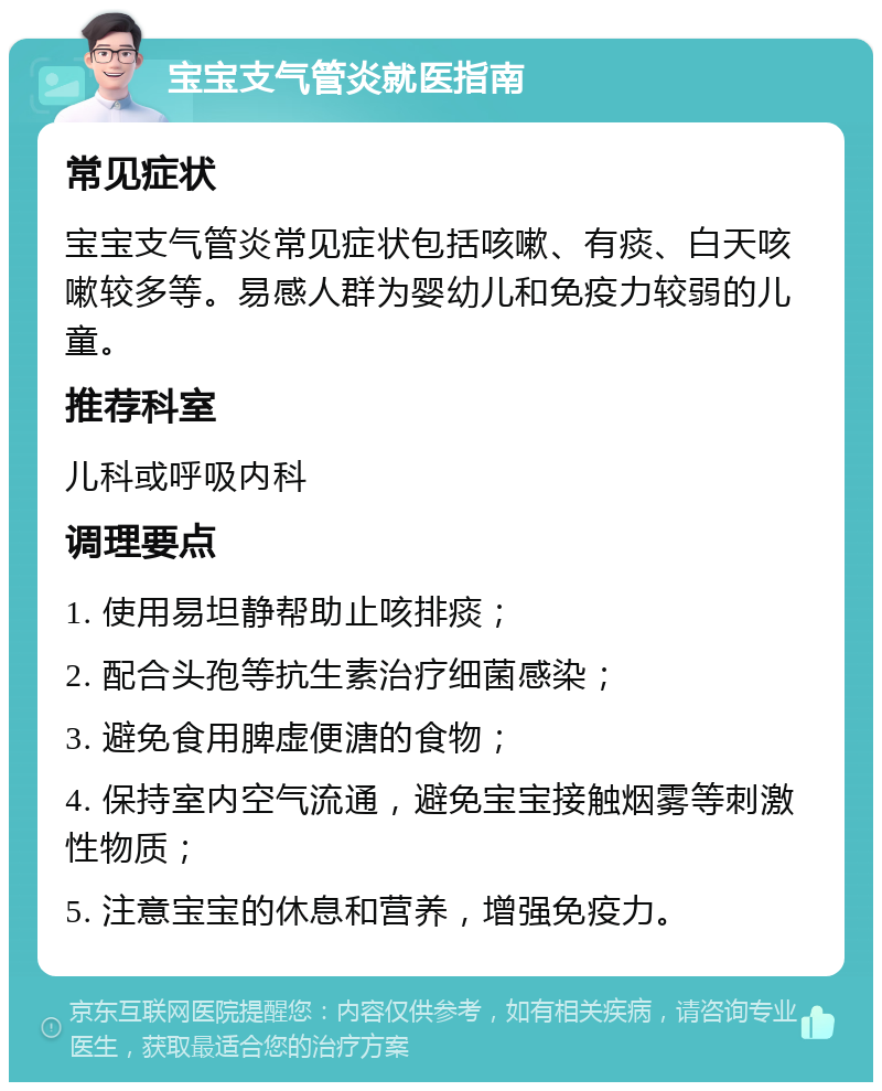 宝宝支气管炎就医指南 常见症状 宝宝支气管炎常见症状包括咳嗽、有痰、白天咳嗽较多等。易感人群为婴幼儿和免疫力较弱的儿童。 推荐科室 儿科或呼吸内科 调理要点 1. 使用易坦静帮助止咳排痰； 2. 配合头孢等抗生素治疗细菌感染； 3. 避免食用脾虚便溏的食物； 4. 保持室内空气流通，避免宝宝接触烟雾等刺激性物质； 5. 注意宝宝的休息和营养，增强免疫力。