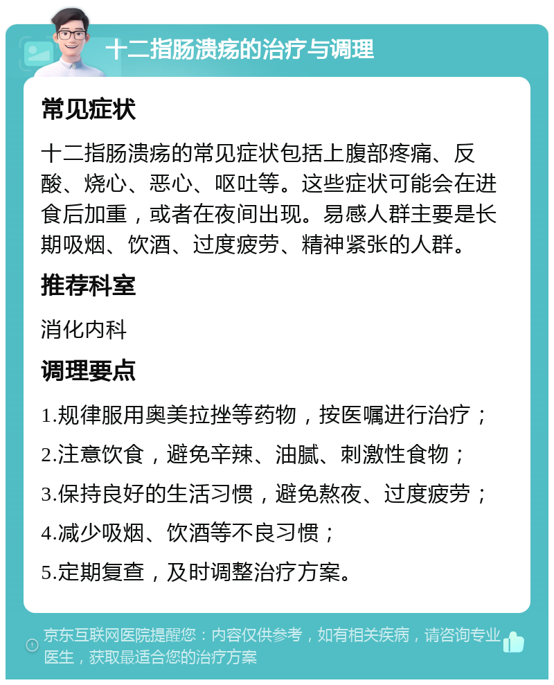 十二指肠溃疡的治疗与调理 常见症状 十二指肠溃疡的常见症状包括上腹部疼痛、反酸、烧心、恶心、呕吐等。这些症状可能会在进食后加重，或者在夜间出现。易感人群主要是长期吸烟、饮酒、过度疲劳、精神紧张的人群。 推荐科室 消化内科 调理要点 1.规律服用奥美拉挫等药物，按医嘱进行治疗； 2.注意饮食，避免辛辣、油腻、刺激性食物； 3.保持良好的生活习惯，避免熬夜、过度疲劳； 4.减少吸烟、饮酒等不良习惯； 5.定期复查，及时调整治疗方案。