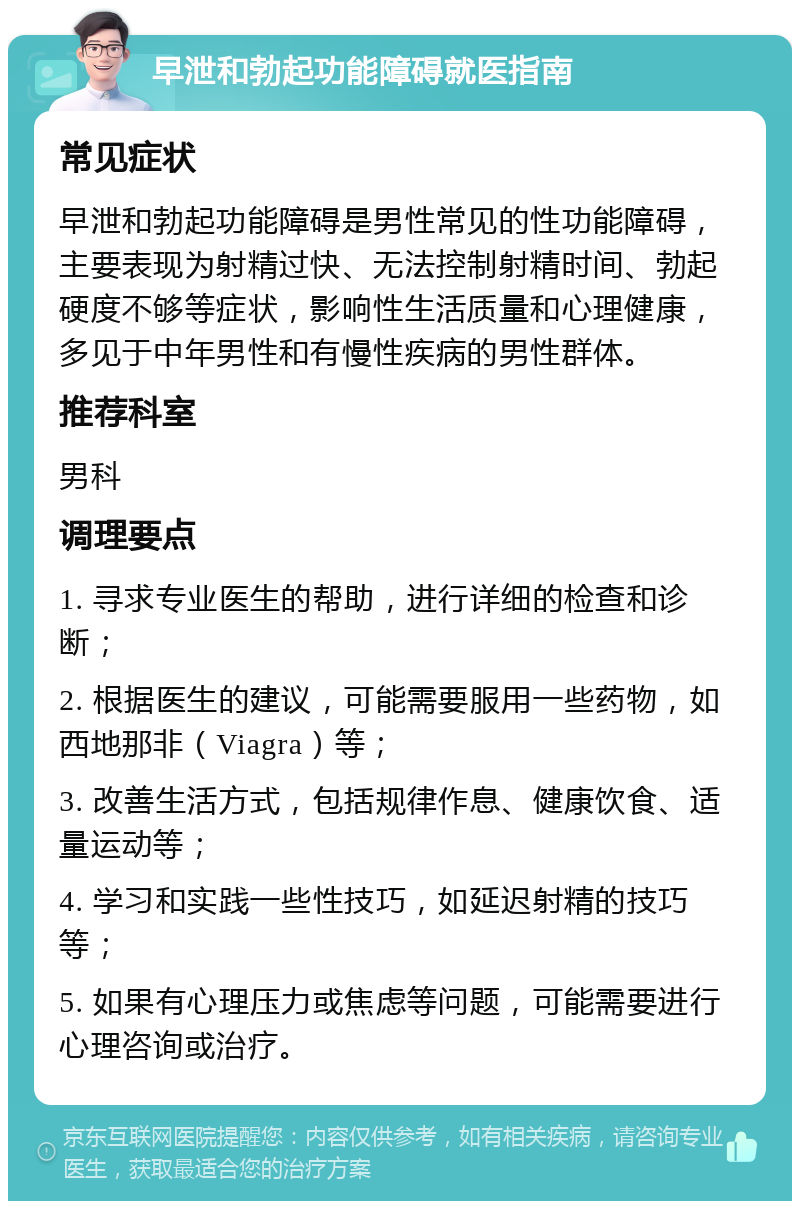 早泄和勃起功能障碍就医指南 常见症状 早泄和勃起功能障碍是男性常见的性功能障碍，主要表现为射精过快、无法控制射精时间、勃起硬度不够等症状，影响性生活质量和心理健康，多见于中年男性和有慢性疾病的男性群体。 推荐科室 男科 调理要点 1. 寻求专业医生的帮助，进行详细的检查和诊断； 2. 根据医生的建议，可能需要服用一些药物，如西地那非（Viagra）等； 3. 改善生活方式，包括规律作息、健康饮食、适量运动等； 4. 学习和实践一些性技巧，如延迟射精的技巧等； 5. 如果有心理压力或焦虑等问题，可能需要进行心理咨询或治疗。