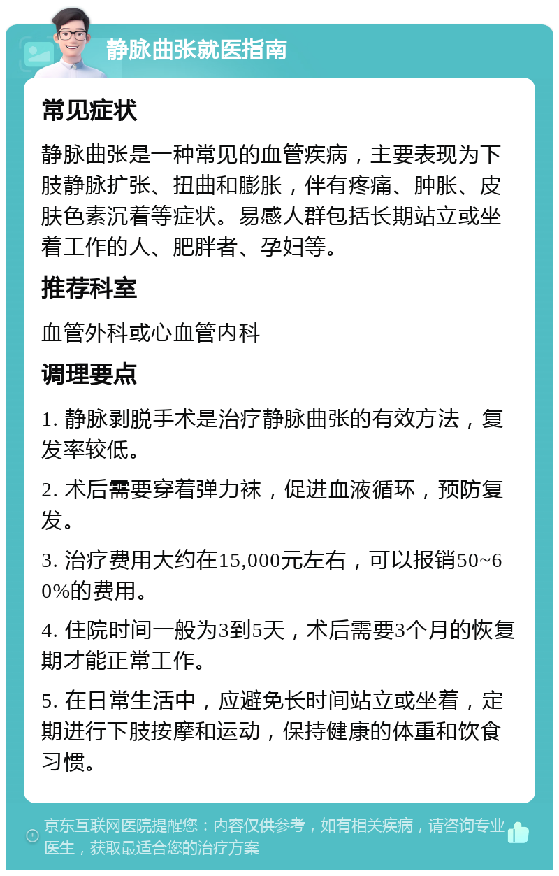 静脉曲张就医指南 常见症状 静脉曲张是一种常见的血管疾病，主要表现为下肢静脉扩张、扭曲和膨胀，伴有疼痛、肿胀、皮肤色素沉着等症状。易感人群包括长期站立或坐着工作的人、肥胖者、孕妇等。 推荐科室 血管外科或心血管内科 调理要点 1. 静脉剥脱手术是治疗静脉曲张的有效方法，复发率较低。 2. 术后需要穿着弹力袜，促进血液循环，预防复发。 3. 治疗费用大约在15,000元左右，可以报销50~60%的费用。 4. 住院时间一般为3到5天，术后需要3个月的恢复期才能正常工作。 5. 在日常生活中，应避免长时间站立或坐着，定期进行下肢按摩和运动，保持健康的体重和饮食习惯。