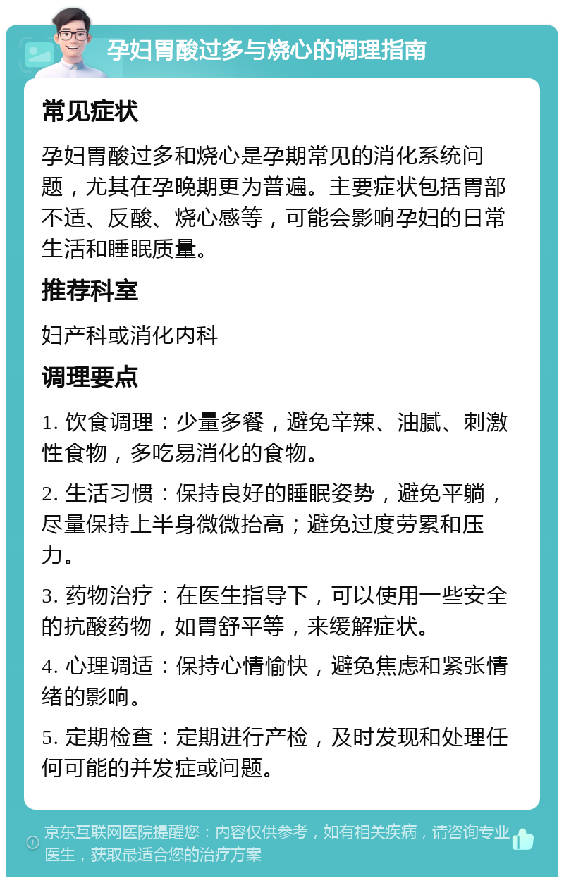 孕妇胃酸过多与烧心的调理指南 常见症状 孕妇胃酸过多和烧心是孕期常见的消化系统问题，尤其在孕晚期更为普遍。主要症状包括胃部不适、反酸、烧心感等，可能会影响孕妇的日常生活和睡眠质量。 推荐科室 妇产科或消化内科 调理要点 1. 饮食调理：少量多餐，避免辛辣、油腻、刺激性食物，多吃易消化的食物。 2. 生活习惯：保持良好的睡眠姿势，避免平躺，尽量保持上半身微微抬高；避免过度劳累和压力。 3. 药物治疗：在医生指导下，可以使用一些安全的抗酸药物，如胃舒平等，来缓解症状。 4. 心理调适：保持心情愉快，避免焦虑和紧张情绪的影响。 5. 定期检查：定期进行产检，及时发现和处理任何可能的并发症或问题。