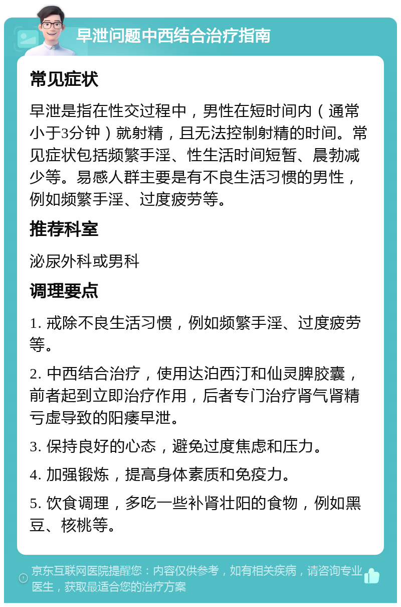 早泄问题中西结合治疗指南 常见症状 早泄是指在性交过程中，男性在短时间内（通常小于3分钟）就射精，且无法控制射精的时间。常见症状包括频繁手淫、性生活时间短暂、晨勃减少等。易感人群主要是有不良生活习惯的男性，例如频繁手淫、过度疲劳等。 推荐科室 泌尿外科或男科 调理要点 1. 戒除不良生活习惯，例如频繁手淫、过度疲劳等。 2. 中西结合治疗，使用达泊西汀和仙灵脾胶囊，前者起到立即治疗作用，后者专门治疗肾气肾精亏虚导致的阳痿早泄。 3. 保持良好的心态，避免过度焦虑和压力。 4. 加强锻炼，提高身体素质和免疫力。 5. 饮食调理，多吃一些补肾壮阳的食物，例如黑豆、核桃等。