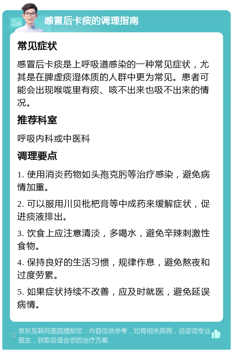 感冒后卡痰的调理指南 常见症状 感冒后卡痰是上呼吸道感染的一种常见症状，尤其是在脾虚痰湿体质的人群中更为常见。患者可能会出现喉咙里有痰、咳不出来也吸不出来的情况。 推荐科室 呼吸内科或中医科 调理要点 1. 使用消炎药物如头孢克肟等治疗感染，避免病情加重。 2. 可以服用川贝枇杷膏等中成药来缓解症状，促进痰液排出。 3. 饮食上应注意清淡，多喝水，避免辛辣刺激性食物。 4. 保持良好的生活习惯，规律作息，避免熬夜和过度劳累。 5. 如果症状持续不改善，应及时就医，避免延误病情。