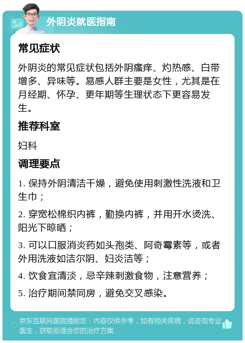 外阴炎就医指南 常见症状 外阴炎的常见症状包括外阴瘙痒、灼热感、白带增多、异味等。易感人群主要是女性，尤其是在月经期、怀孕、更年期等生理状态下更容易发生。 推荐科室 妇科 调理要点 1. 保持外阴清洁干燥，避免使用刺激性洗液和卫生巾； 2. 穿宽松棉织内裤，勤换内裤，并用开水烫洗、阳光下晾晒； 3. 可以口服消炎药如头孢类、阿奇霉素等，或者外用洗液如洁尔阴、妇炎洁等； 4. 饮食宜清淡，忌辛辣刺激食物，注意营养； 5. 治疗期间禁同房，避免交叉感染。