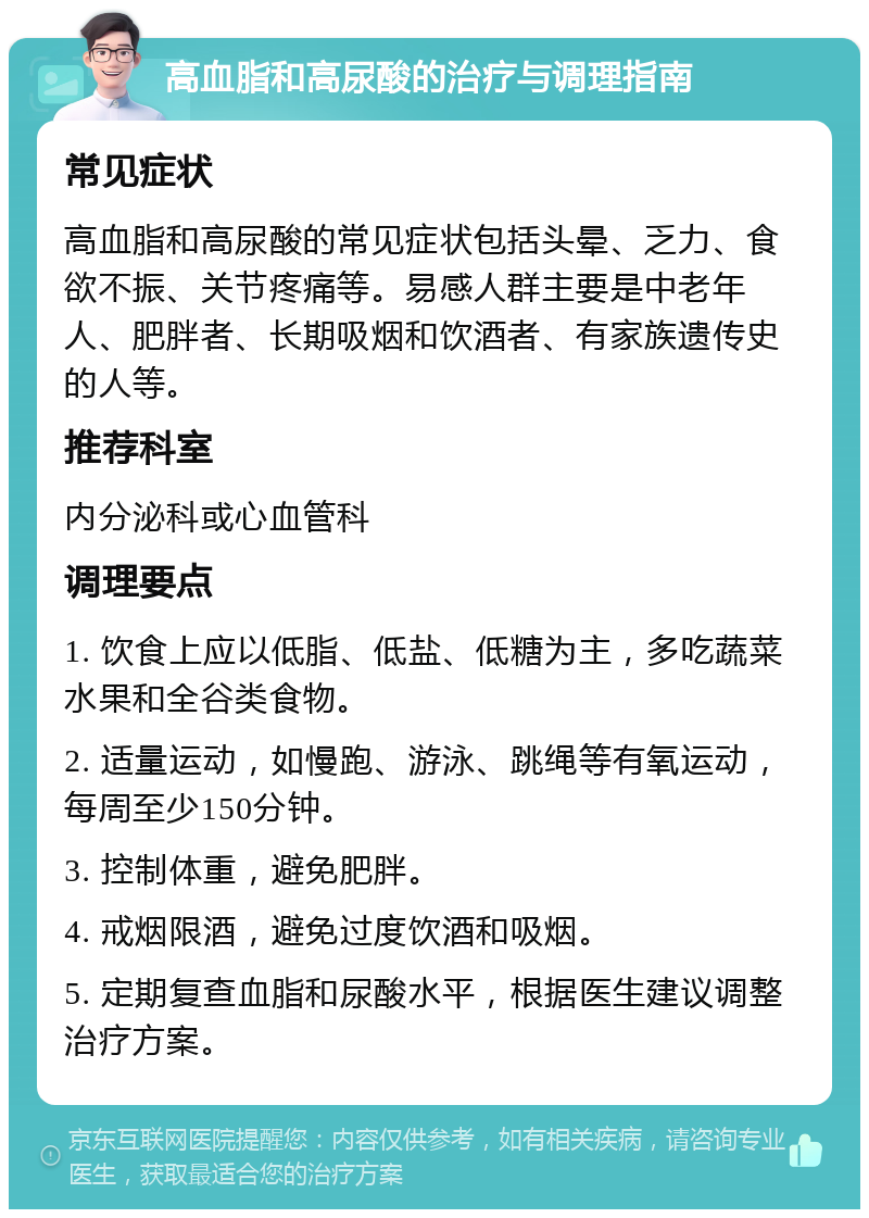 高血脂和高尿酸的治疗与调理指南 常见症状 高血脂和高尿酸的常见症状包括头晕、乏力、食欲不振、关节疼痛等。易感人群主要是中老年人、肥胖者、长期吸烟和饮酒者、有家族遗传史的人等。 推荐科室 内分泌科或心血管科 调理要点 1. 饮食上应以低脂、低盐、低糖为主，多吃蔬菜水果和全谷类食物。 2. 适量运动，如慢跑、游泳、跳绳等有氧运动，每周至少150分钟。 3. 控制体重，避免肥胖。 4. 戒烟限酒，避免过度饮酒和吸烟。 5. 定期复查血脂和尿酸水平，根据医生建议调整治疗方案。