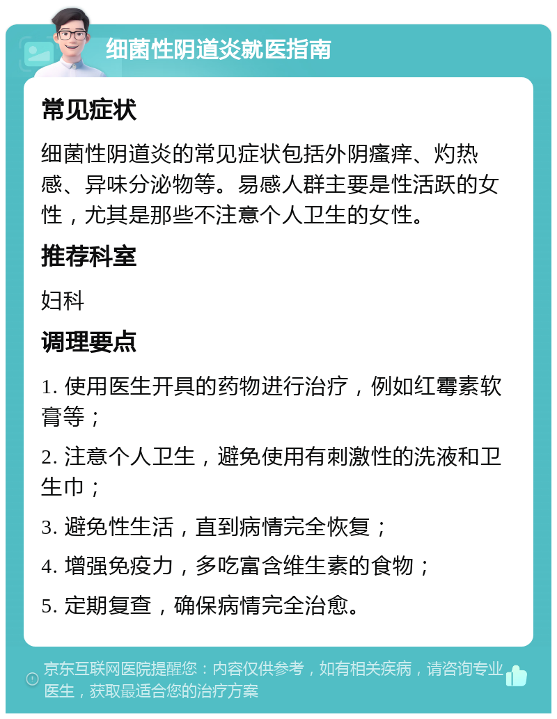 细菌性阴道炎就医指南 常见症状 细菌性阴道炎的常见症状包括外阴瘙痒、灼热感、异味分泌物等。易感人群主要是性活跃的女性，尤其是那些不注意个人卫生的女性。 推荐科室 妇科 调理要点 1. 使用医生开具的药物进行治疗，例如红霉素软膏等； 2. 注意个人卫生，避免使用有刺激性的洗液和卫生巾； 3. 避免性生活，直到病情完全恢复； 4. 增强免疫力，多吃富含维生素的食物； 5. 定期复查，确保病情完全治愈。