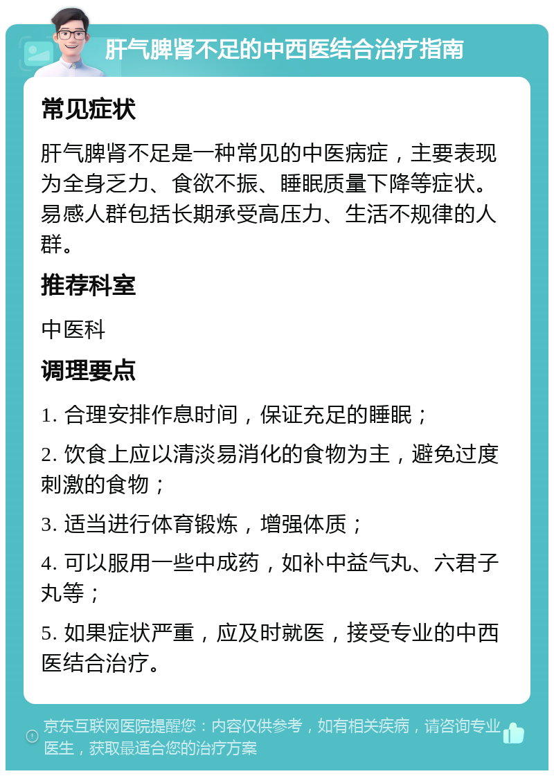 肝气脾肾不足的中西医结合治疗指南 常见症状 肝气脾肾不足是一种常见的中医病症，主要表现为全身乏力、食欲不振、睡眠质量下降等症状。易感人群包括长期承受高压力、生活不规律的人群。 推荐科室 中医科 调理要点 1. 合理安排作息时间，保证充足的睡眠； 2. 饮食上应以清淡易消化的食物为主，避免过度刺激的食物； 3. 适当进行体育锻炼，增强体质； 4. 可以服用一些中成药，如补中益气丸、六君子丸等； 5. 如果症状严重，应及时就医，接受专业的中西医结合治疗。