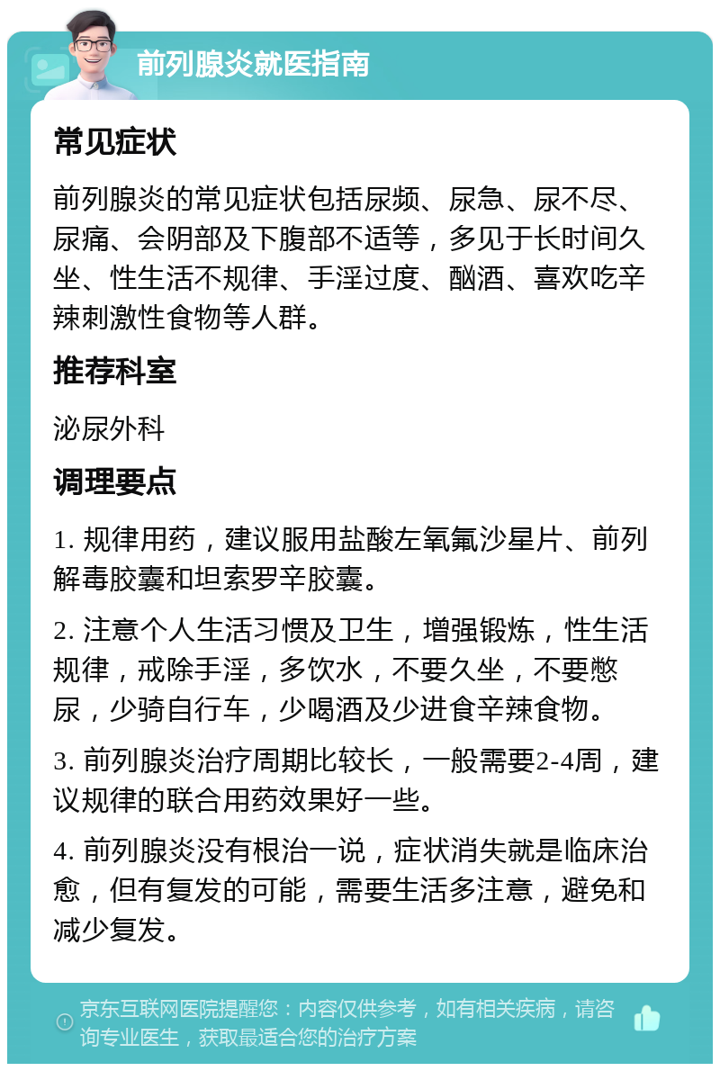 前列腺炎就医指南 常见症状 前列腺炎的常见症状包括尿频、尿急、尿不尽、尿痛、会阴部及下腹部不适等，多见于长时间久坐、性生活不规律、手淫过度、酗酒、喜欢吃辛辣刺激性食物等人群。 推荐科室 泌尿外科 调理要点 1. 规律用药，建议服用盐酸左氧氟沙星片、前列解毒胶囊和坦索罗辛胶囊。 2. 注意个人生活习惯及卫生，增强锻炼，性生活规律，戒除手淫，多饮水，不要久坐，不要憋尿，少骑自行车，少喝酒及少进食辛辣食物。 3. 前列腺炎治疗周期比较长，一般需要2-4周，建议规律的联合用药效果好一些。 4. 前列腺炎没有根治一说，症状消失就是临床治愈，但有复发的可能，需要生活多注意，避免和减少复发。