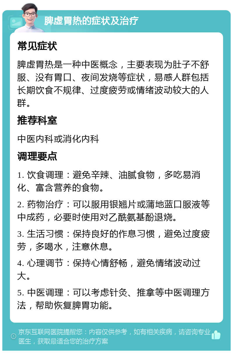 脾虚胃热的症状及治疗 常见症状 脾虚胃热是一种中医概念，主要表现为肚子不舒服、没有胃口、夜间发烧等症状，易感人群包括长期饮食不规律、过度疲劳或情绪波动较大的人群。 推荐科室 中医内科或消化内科 调理要点 1. 饮食调理：避免辛辣、油腻食物，多吃易消化、富含营养的食物。 2. 药物治疗：可以服用银翘片或蒲地蓝口服液等中成药，必要时使用对乙酰氨基酚退烧。 3. 生活习惯：保持良好的作息习惯，避免过度疲劳，多喝水，注意休息。 4. 心理调节：保持心情舒畅，避免情绪波动过大。 5. 中医调理：可以考虑针灸、推拿等中医调理方法，帮助恢复脾胃功能。