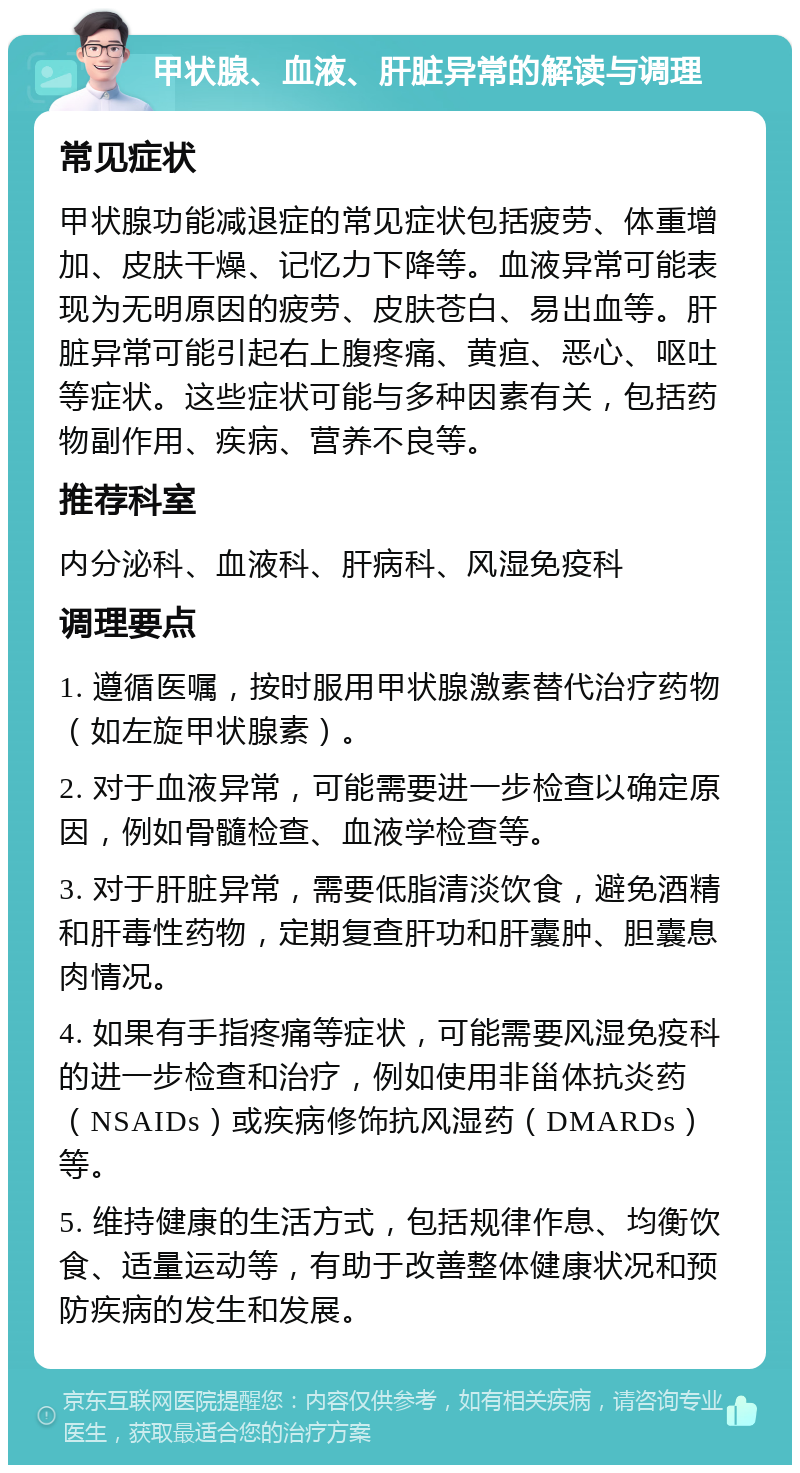 甲状腺、血液、肝脏异常的解读与调理 常见症状 甲状腺功能减退症的常见症状包括疲劳、体重增加、皮肤干燥、记忆力下降等。血液异常可能表现为无明原因的疲劳、皮肤苍白、易出血等。肝脏异常可能引起右上腹疼痛、黄疸、恶心、呕吐等症状。这些症状可能与多种因素有关，包括药物副作用、疾病、营养不良等。 推荐科室 内分泌科、血液科、肝病科、风湿免疫科 调理要点 1. 遵循医嘱，按时服用甲状腺激素替代治疗药物（如左旋甲状腺素）。 2. 对于血液异常，可能需要进一步检查以确定原因，例如骨髓检查、血液学检查等。 3. 对于肝脏异常，需要低脂清淡饮食，避免酒精和肝毒性药物，定期复查肝功和肝囊肿、胆囊息肉情况。 4. 如果有手指疼痛等症状，可能需要风湿免疫科的进一步检查和治疗，例如使用非甾体抗炎药（NSAIDs）或疾病修饰抗风湿药（DMARDs）等。 5. 维持健康的生活方式，包括规律作息、均衡饮食、适量运动等，有助于改善整体健康状况和预防疾病的发生和发展。