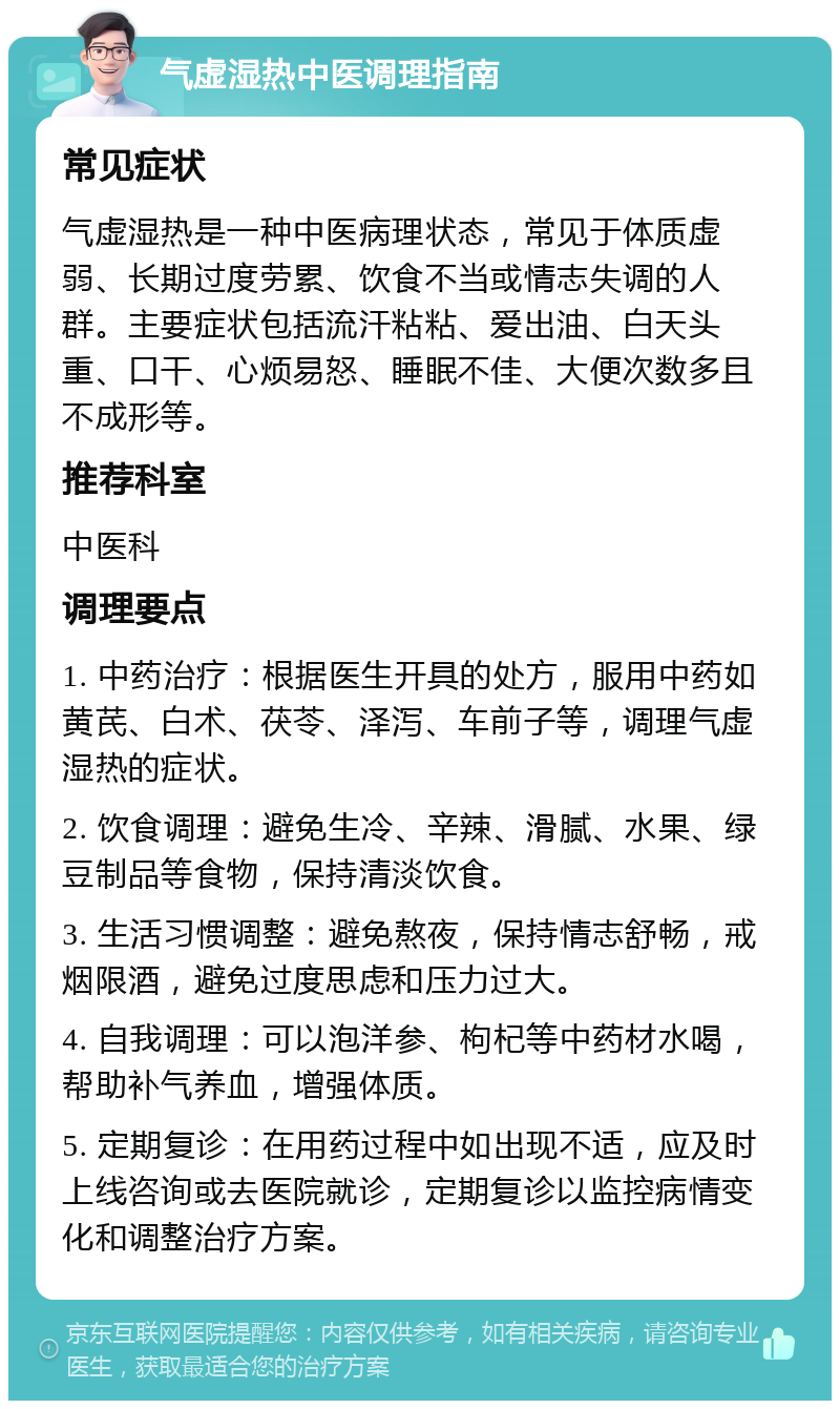 气虚湿热中医调理指南 常见症状 气虚湿热是一种中医病理状态，常见于体质虚弱、长期过度劳累、饮食不当或情志失调的人群。主要症状包括流汗粘粘、爱出油、白天头重、口干、心烦易怒、睡眠不佳、大便次数多且不成形等。 推荐科室 中医科 调理要点 1. 中药治疗：根据医生开具的处方，服用中药如黄芪、白术、茯苓、泽泻、车前子等，调理气虚湿热的症状。 2. 饮食调理：避免生冷、辛辣、滑腻、水果、绿豆制品等食物，保持清淡饮食。 3. 生活习惯调整：避免熬夜，保持情志舒畅，戒烟限酒，避免过度思虑和压力过大。 4. 自我调理：可以泡洋参、枸杞等中药材水喝，帮助补气养血，增强体质。 5. 定期复诊：在用药过程中如出现不适，应及时上线咨询或去医院就诊，定期复诊以监控病情变化和调整治疗方案。