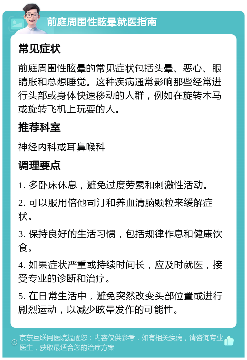 前庭周围性眩晕就医指南 常见症状 前庭周围性眩晕的常见症状包括头晕、恶心、眼睛胀和总想睡觉。这种疾病通常影响那些经常进行头部或身体快速移动的人群，例如在旋转木马或旋转飞机上玩耍的人。 推荐科室 神经内科或耳鼻喉科 调理要点 1. 多卧床休息，避免过度劳累和刺激性活动。 2. 可以服用倍他司汀和养血清脑颗粒来缓解症状。 3. 保持良好的生活习惯，包括规律作息和健康饮食。 4. 如果症状严重或持续时间长，应及时就医，接受专业的诊断和治疗。 5. 在日常生活中，避免突然改变头部位置或进行剧烈运动，以减少眩晕发作的可能性。