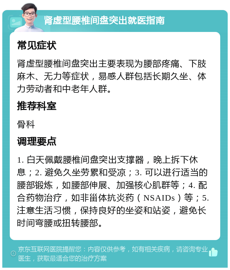 肾虚型腰椎间盘突出就医指南 常见症状 肾虚型腰椎间盘突出主要表现为腰部疼痛、下肢麻木、无力等症状，易感人群包括长期久坐、体力劳动者和中老年人群。 推荐科室 骨科 调理要点 1. 白天佩戴腰椎间盘突出支撑器，晚上拆下休息；2. 避免久坐劳累和受凉；3. 可以进行适当的腰部锻炼，如腰部伸展、加强核心肌群等；4. 配合药物治疗，如非甾体抗炎药（NSAIDs）等；5. 注意生活习惯，保持良好的坐姿和站姿，避免长时间弯腰或扭转腰部。