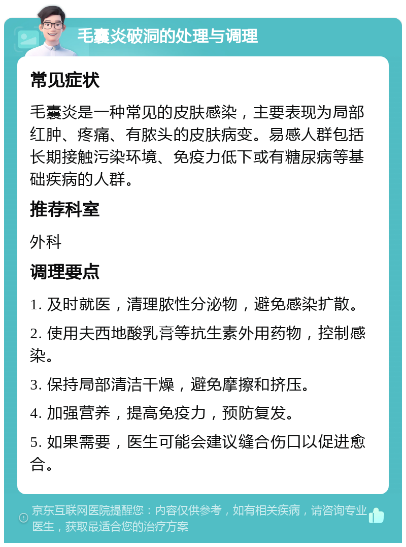 毛囊炎破洞的处理与调理 常见症状 毛囊炎是一种常见的皮肤感染，主要表现为局部红肿、疼痛、有脓头的皮肤病变。易感人群包括长期接触污染环境、免疫力低下或有糖尿病等基础疾病的人群。 推荐科室 外科 调理要点 1. 及时就医，清理脓性分泌物，避免感染扩散。 2. 使用夫西地酸乳膏等抗生素外用药物，控制感染。 3. 保持局部清洁干燥，避免摩擦和挤压。 4. 加强营养，提高免疫力，预防复发。 5. 如果需要，医生可能会建议缝合伤口以促进愈合。