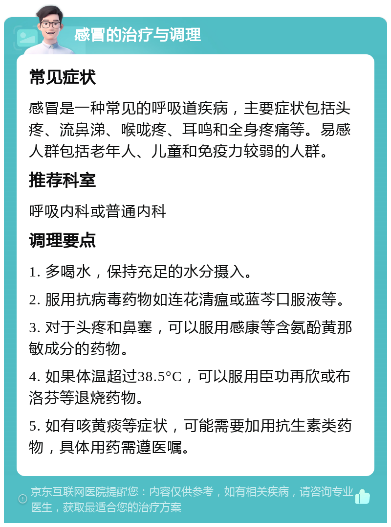 感冒的治疗与调理 常见症状 感冒是一种常见的呼吸道疾病，主要症状包括头疼、流鼻涕、喉咙疼、耳鸣和全身疼痛等。易感人群包括老年人、儿童和免疫力较弱的人群。 推荐科室 呼吸内科或普通内科 调理要点 1. 多喝水，保持充足的水分摄入。 2. 服用抗病毒药物如连花清瘟或蓝芩口服液等。 3. 对于头疼和鼻塞，可以服用感康等含氨酚黄那敏成分的药物。 4. 如果体温超过38.5°C，可以服用臣功再欣或布洛芬等退烧药物。 5. 如有咳黄痰等症状，可能需要加用抗生素类药物，具体用药需遵医嘱。