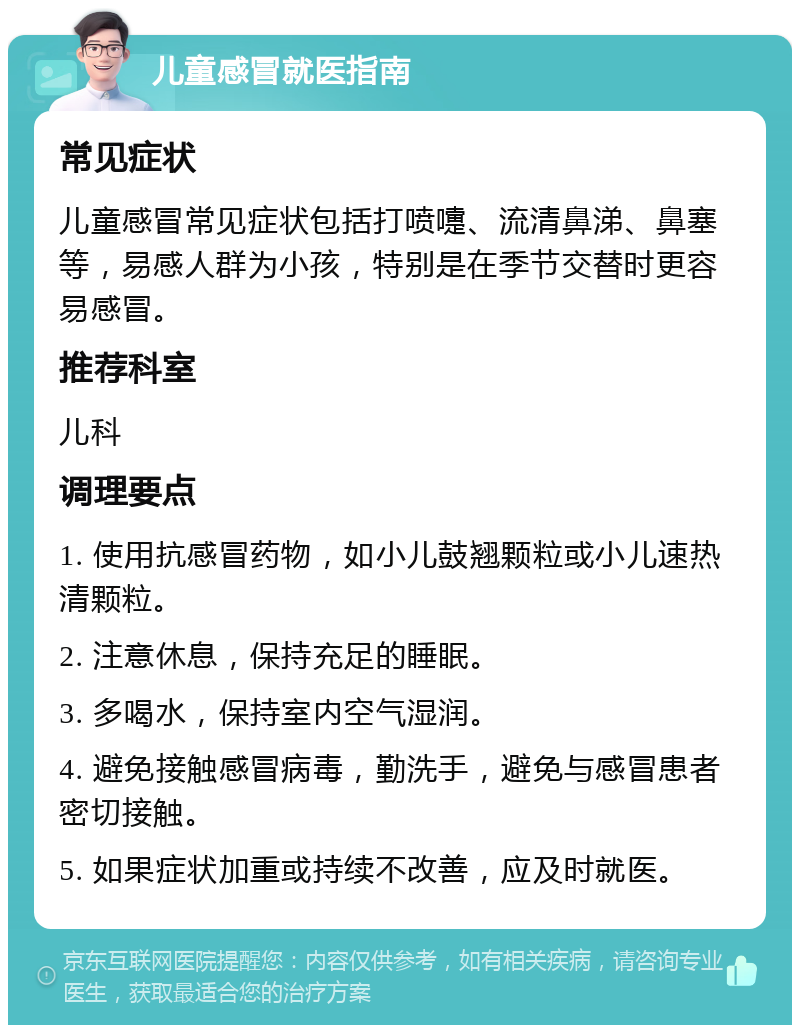 儿童感冒就医指南 常见症状 儿童感冒常见症状包括打喷嚏、流清鼻涕、鼻塞等，易感人群为小孩，特别是在季节交替时更容易感冒。 推荐科室 儿科 调理要点 1. 使用抗感冒药物，如小儿鼓翘颗粒或小儿速热清颗粒。 2. 注意休息，保持充足的睡眠。 3. 多喝水，保持室内空气湿润。 4. 避免接触感冒病毒，勤洗手，避免与感冒患者密切接触。 5. 如果症状加重或持续不改善，应及时就医。