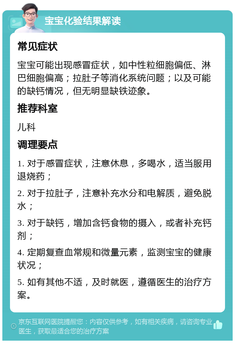 宝宝化验结果解读 常见症状 宝宝可能出现感冒症状，如中性粒细胞偏低、淋巴细胞偏高；拉肚子等消化系统问题；以及可能的缺钙情况，但无明显缺铁迹象。 推荐科室 儿科 调理要点 1. 对于感冒症状，注意休息，多喝水，适当服用退烧药； 2. 对于拉肚子，注意补充水分和电解质，避免脱水； 3. 对于缺钙，增加含钙食物的摄入，或者补充钙剂； 4. 定期复查血常规和微量元素，监测宝宝的健康状况； 5. 如有其他不适，及时就医，遵循医生的治疗方案。