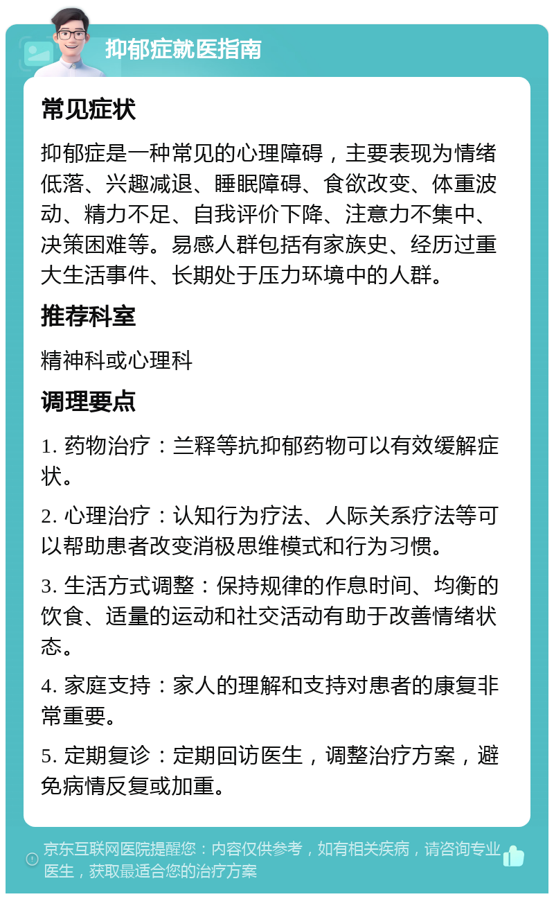 抑郁症就医指南 常见症状 抑郁症是一种常见的心理障碍，主要表现为情绪低落、兴趣减退、睡眠障碍、食欲改变、体重波动、精力不足、自我评价下降、注意力不集中、决策困难等。易感人群包括有家族史、经历过重大生活事件、长期处于压力环境中的人群。 推荐科室 精神科或心理科 调理要点 1. 药物治疗：兰释等抗抑郁药物可以有效缓解症状。 2. 心理治疗：认知行为疗法、人际关系疗法等可以帮助患者改变消极思维模式和行为习惯。 3. 生活方式调整：保持规律的作息时间、均衡的饮食、适量的运动和社交活动有助于改善情绪状态。 4. 家庭支持：家人的理解和支持对患者的康复非常重要。 5. 定期复诊：定期回访医生，调整治疗方案，避免病情反复或加重。