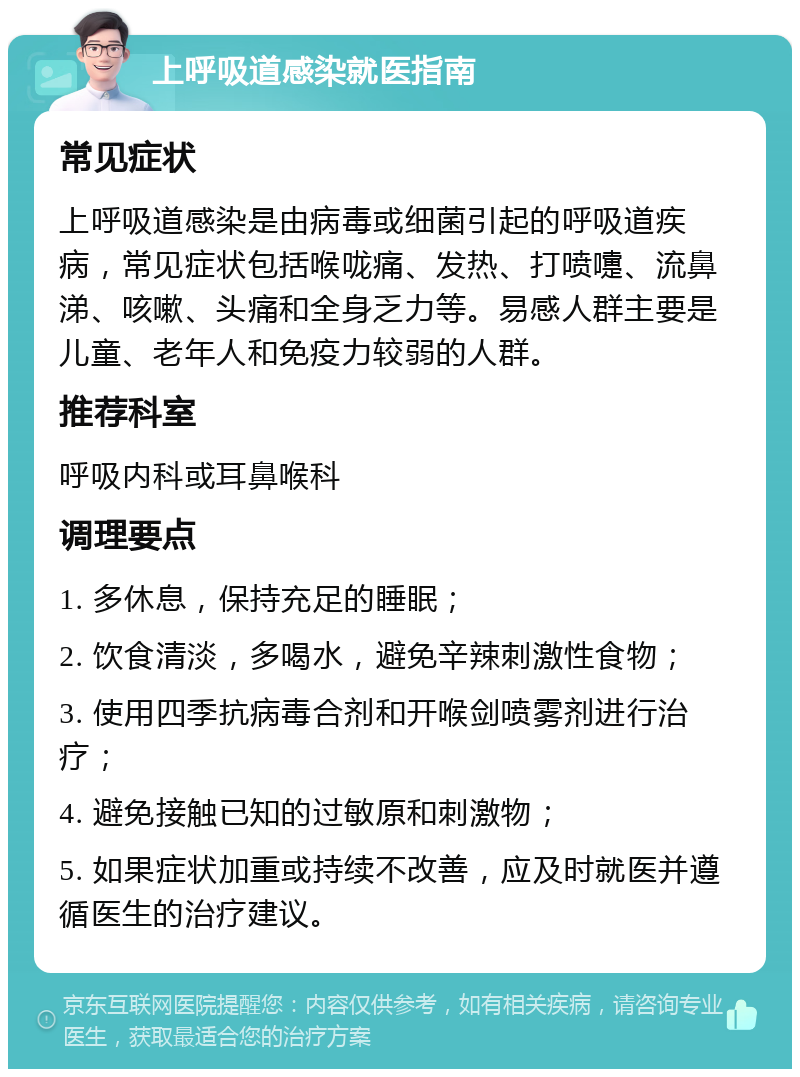 上呼吸道感染就医指南 常见症状 上呼吸道感染是由病毒或细菌引起的呼吸道疾病，常见症状包括喉咙痛、发热、打喷嚏、流鼻涕、咳嗽、头痛和全身乏力等。易感人群主要是儿童、老年人和免疫力较弱的人群。 推荐科室 呼吸内科或耳鼻喉科 调理要点 1. 多休息，保持充足的睡眠； 2. 饮食清淡，多喝水，避免辛辣刺激性食物； 3. 使用四季抗病毒合剂和开喉剑喷雾剂进行治疗； 4. 避免接触已知的过敏原和刺激物； 5. 如果症状加重或持续不改善，应及时就医并遵循医生的治疗建议。