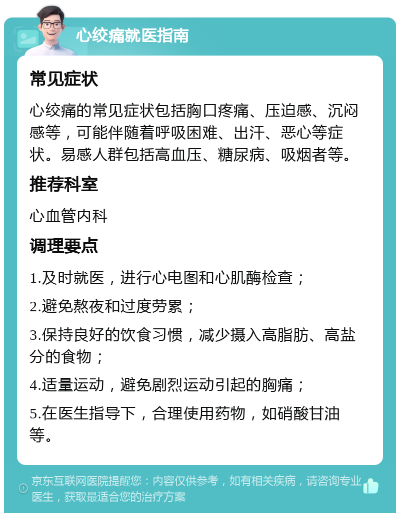 心绞痛就医指南 常见症状 心绞痛的常见症状包括胸口疼痛、压迫感、沉闷感等，可能伴随着呼吸困难、出汗、恶心等症状。易感人群包括高血压、糖尿病、吸烟者等。 推荐科室 心血管内科 调理要点 1.及时就医，进行心电图和心肌酶检查； 2.避免熬夜和过度劳累； 3.保持良好的饮食习惯，减少摄入高脂肪、高盐分的食物； 4.适量运动，避免剧烈运动引起的胸痛； 5.在医生指导下，合理使用药物，如硝酸甘油等。